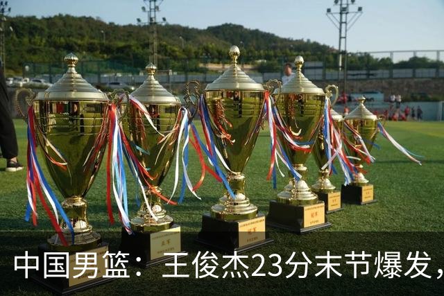 中国男篮：王俊杰23分末节爆发，崔永熙表现回暖，王浩然得分上双